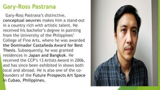 Gary-Ross Pastrana
Gary-Ross Pastrana’s distinctive,
conceptual oeuvres makes him a stand-out
in a country rich with artistic talent. He
received his bachelor’s degree in painting
from the University of the Philippines’
College of Fine Arts, where he was awarded
the Dominador Castañeda Award for Best
Thesis. Subsequently, he was granted
residences in Japan and Bangkok. He
received the CCP’s 13 Artists Award in 2006,
and has since been exhibited in shows both
local and abroad. He is also one of the co-
founders of the Future Prospects Art Space
in Cubao, Philippines.
 