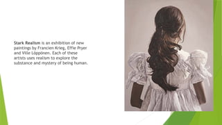 Stark Realism is an exhibition of new
paintings by Francien Krieg, Effie Pryer
and Ville Löppönen. Each of these
artists uses realism to explore the
substance and mystery of being human.
 