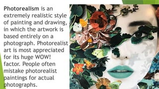 Photorealism is an
extremely realistic style
of painting and drawing,
in which the artwork is
based entirely on a
photograph. Photorealist
art is most appreciated
for its huge WOW!
factor. People often
mistake photorealist
paintings for actual
photographs.
 