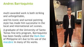 Andres Barrioquinto
multi-awarded work is both striking
and unforgettable,
and his iconic and surreal painting
style has made him successful in the
local and international art scenes.
A graduate of the University of Santo
Tomas fine Arts program, Barrioquinto
has been fondly called the Dark Man
of Philippine Art due to his use of the
macabre in many of his works.
 