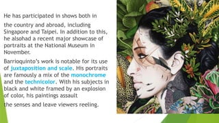 He has participated in shows both in
the country and abroad, including
Singapore and Taipei. In addition to this,
he alsohad a recent major showcase of
portraits at the National Museum in
November.
Barrioquinto’s work is notable for its use
of juxtaposition and scale. His portraits
are famously a mix of the monochrome
and the technicolor. With his subjects in
black and white framed by an explosion
of color, his paintings assault
the senses and leave viewers reeling.
 