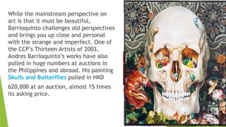 While the mainstream perspective on
art is that it must be beautiful,
Barrioquinto challenges old perspectives
and brings you up close and personal
with the strange and imperfect. One of
the CCP’s Thirteen Artists of 2003,
Andres Barrioquinto’s works have also
pulled in huge numbers at auctions in
the Philippines and abroad. His painting
Skulls and Butterflies pulled in HKD
620,000 at an auction, almost 15 times
its asking price.
 
