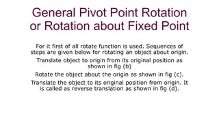 General Pivot Point Rotation
or Rotation about Fixed Point
For it first of all rotate function is used. Sequences of
steps are given below for rotating an object about origin.
Translate object to origin from its original position as
shown in fig (b)
Rotate the object about the origin as shown in fig (c).
Translate the object to its original position from origin. It
is called as reverse translation as shown in fig (d).
 