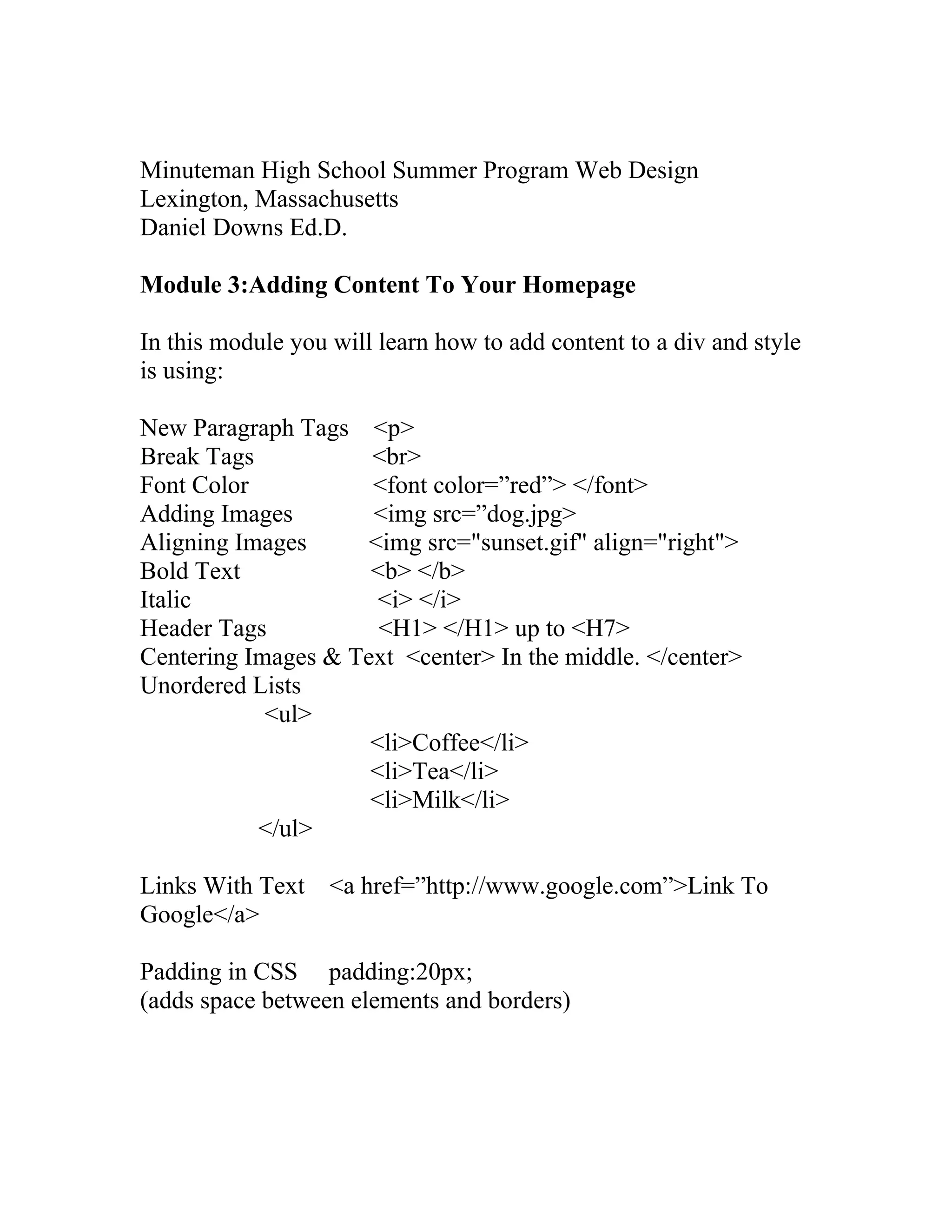 Minuteman High School Summer Program Web Design
Lexington, Massachusetts
Daniel Downs Ed.D.
Module 3:Adding Content To Your Homepage
In this module you will learn how to add content to a div and style
is using:
New Paragraph Tags <p>
Break Tags <br>
Font Color <font color=”red”> </font>
Adding Images <img src=”dog.jpg>
Aligning Images <img src="sunset.gif" align="right">
Bold Text <b> </b>
Italic <i> </i>
Header Tags <H1> </H1> up to <H7>
Centering Images & Text <center> In the middle. </center>
Unordered Lists
<ul>
<li>Coffee</li>
<li>Tea</li>
<li>Milk</li>
</ul>
Links With Text <a href=”http://www.google.com”>Link To
Google</a>
Padding in CSS padding:20px;
(adds space between elements and borders)
 