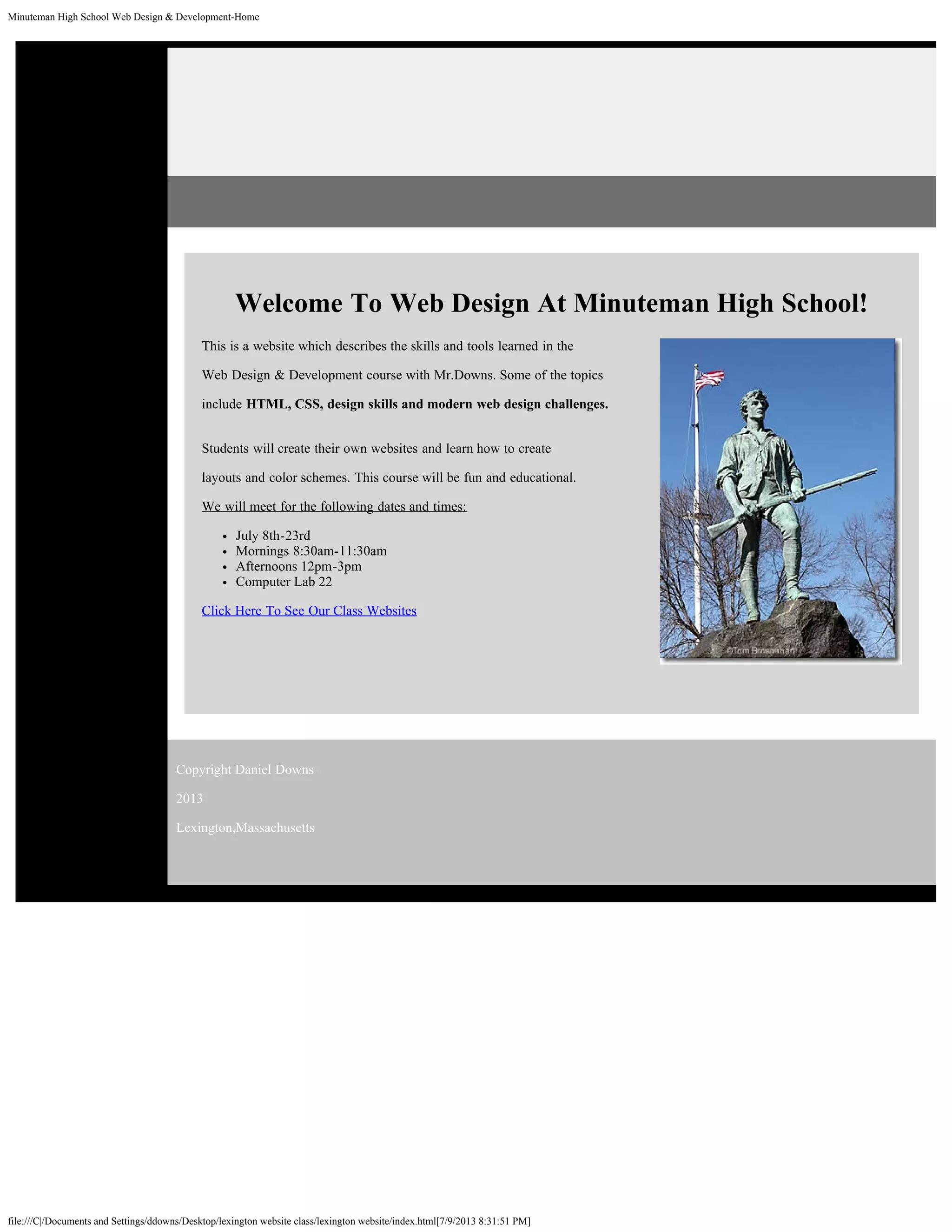 Minuteman High School Web Design & Development-Home
file:///C|/Documents and Settings/ddowns/Desktop/lexington website class/lexington website/index.html[7/9/2013 8:31:51 PM]
Welcome To Web Design At Minuteman High School!
This is a website which describes the skills and tools learned in the
Web Design & Development course with Mr.Downs. Some of the topics
include HTML, CSS, design skills and modern web design challenges.
Students will create their own websites and learn how to create
layouts and color schemes. This course will be fun and educational.
We will meet for the following dates and times:
July 8th-23rd
Mornings 8:30am-11:30am
Afternoons 12pm-3pm
Computer Lab 22
Click Here To See Our Class Websites
Copyright Daniel Downs
2013
Lexington,Massachusetts
 