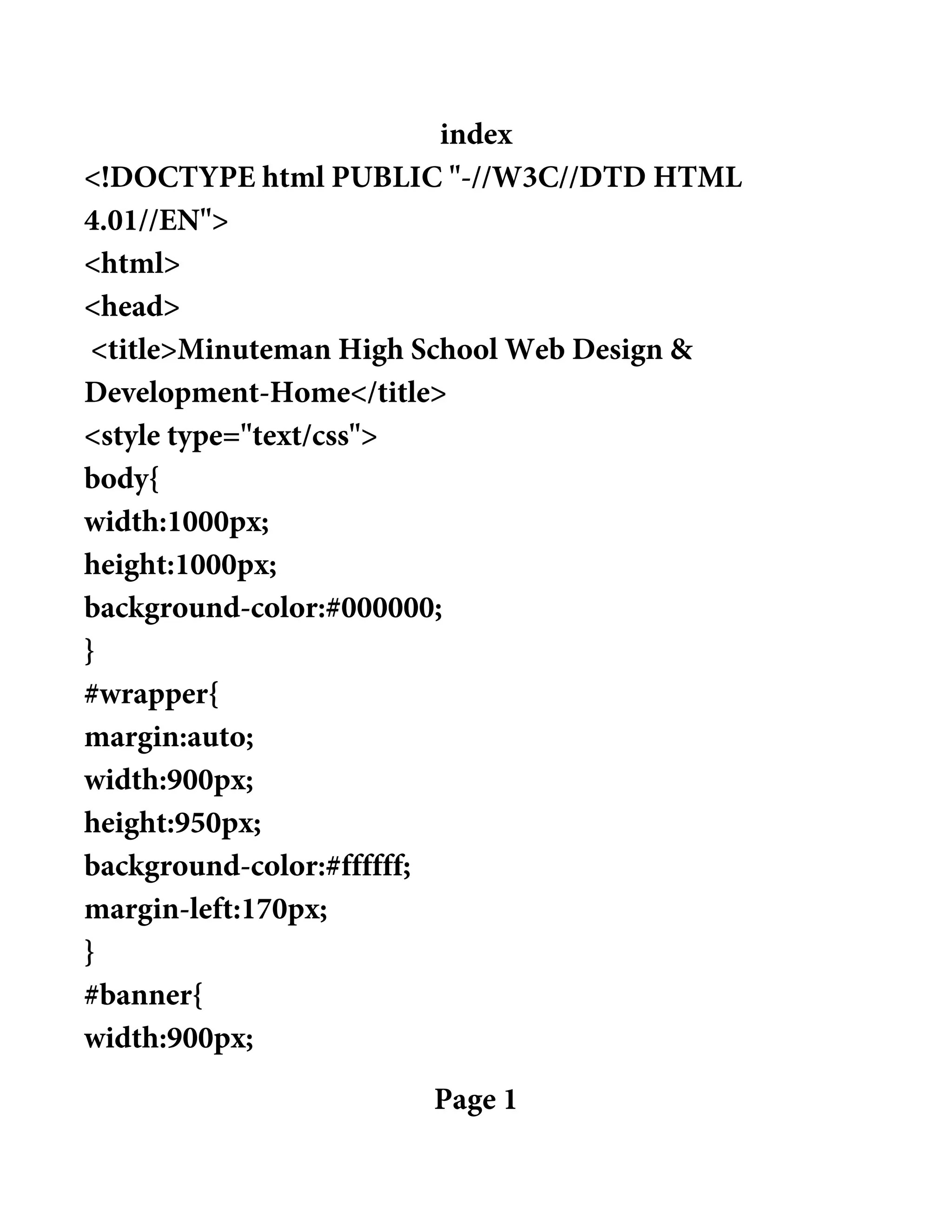 index
<!DOCTYPE html PUBLIC "-//W3C//DTD HTML
4.01//EN">
<html>
<head>
<title>Minuteman High School Web Design &
Development-Home</title>
<style type="text/css">
body{
width:1000px;
height:1000px;
background-color:#000000;
}
#wrapper{
margin:auto;
width:900px;
height:950px;
background-color:#ffffff;
margin-left:170px;
}
#banner{
width:900px;
Page 1
 
