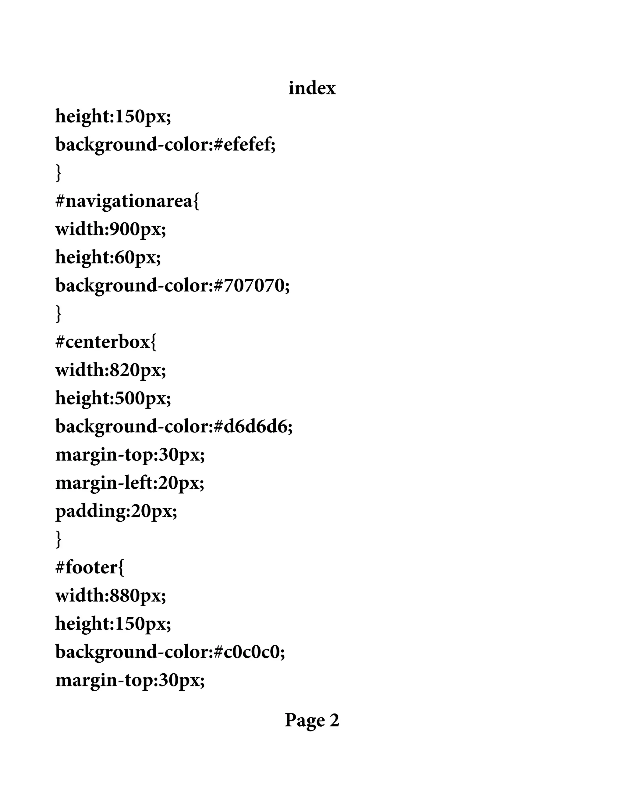 index
height:150px;
background-color:#efefef;
}
#navigationarea{
width:900px;
height:60px;
background-color:#707070;
}
#centerbox{
width:820px;
height:500px;
background-color:#d6d6d6;
margin-top:30px;
margin-left:20px;
padding:20px;
}
#footer{
width:880px;
height:150px;
background-color:#c0c0c0;
margin-top:30px;
Page 2
 