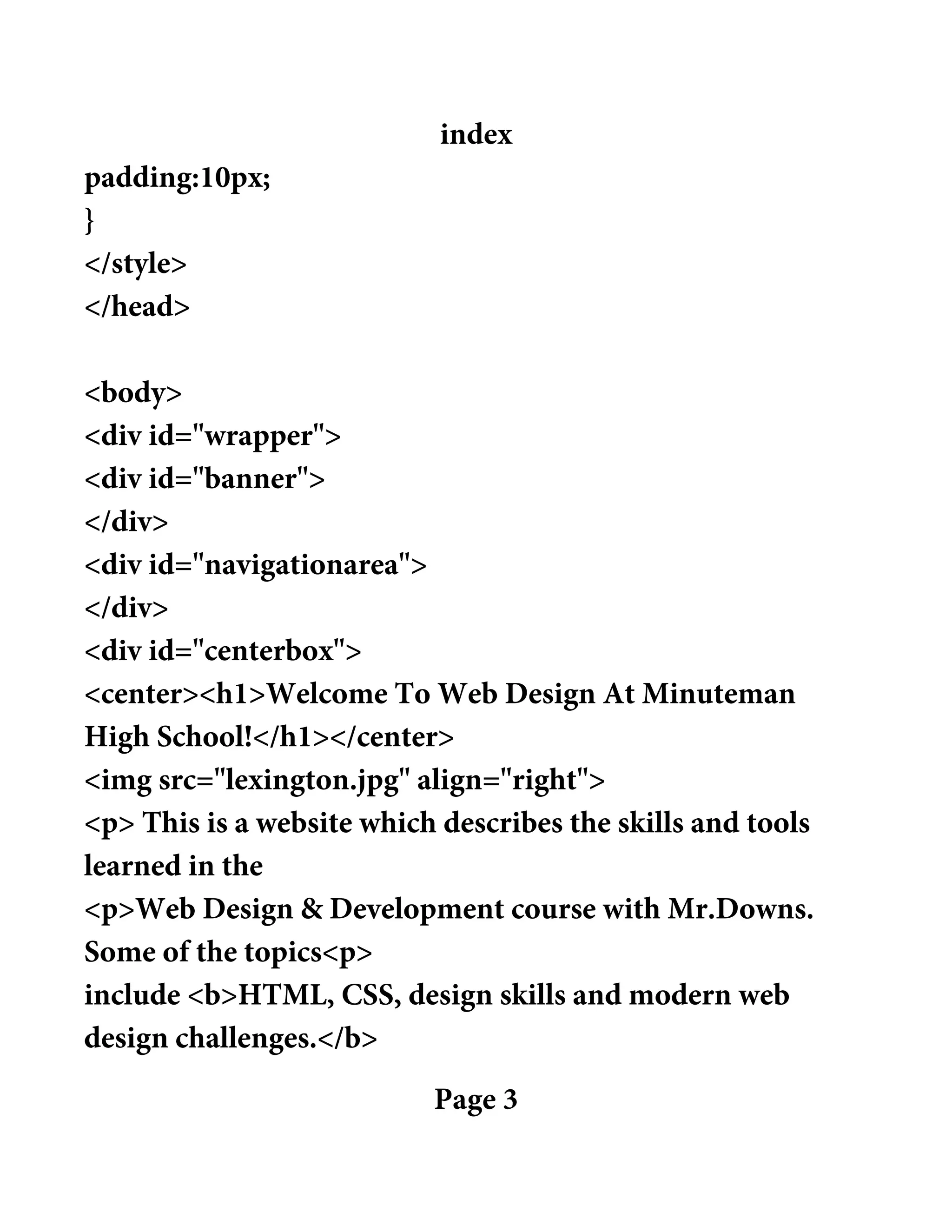 index
padding:10px;
}
</style>
</head>
<body>
<div id="wrapper">
<div id="banner">
</div>
<div id="navigationarea">
</div>
<div id="centerbox">
<center><h1>Welcome To Web Design At Minuteman
High School!</h1></center>
<img src="lexington.jpg" align="right">
<p> This is a website which describes the skills and tools
learned in the
<p>Web Design & Development course with Mr.Downs.
Some of the topics<p>
include <b>HTML, CSS, design skills and modern web
design challenges.</b>
Page 3
 