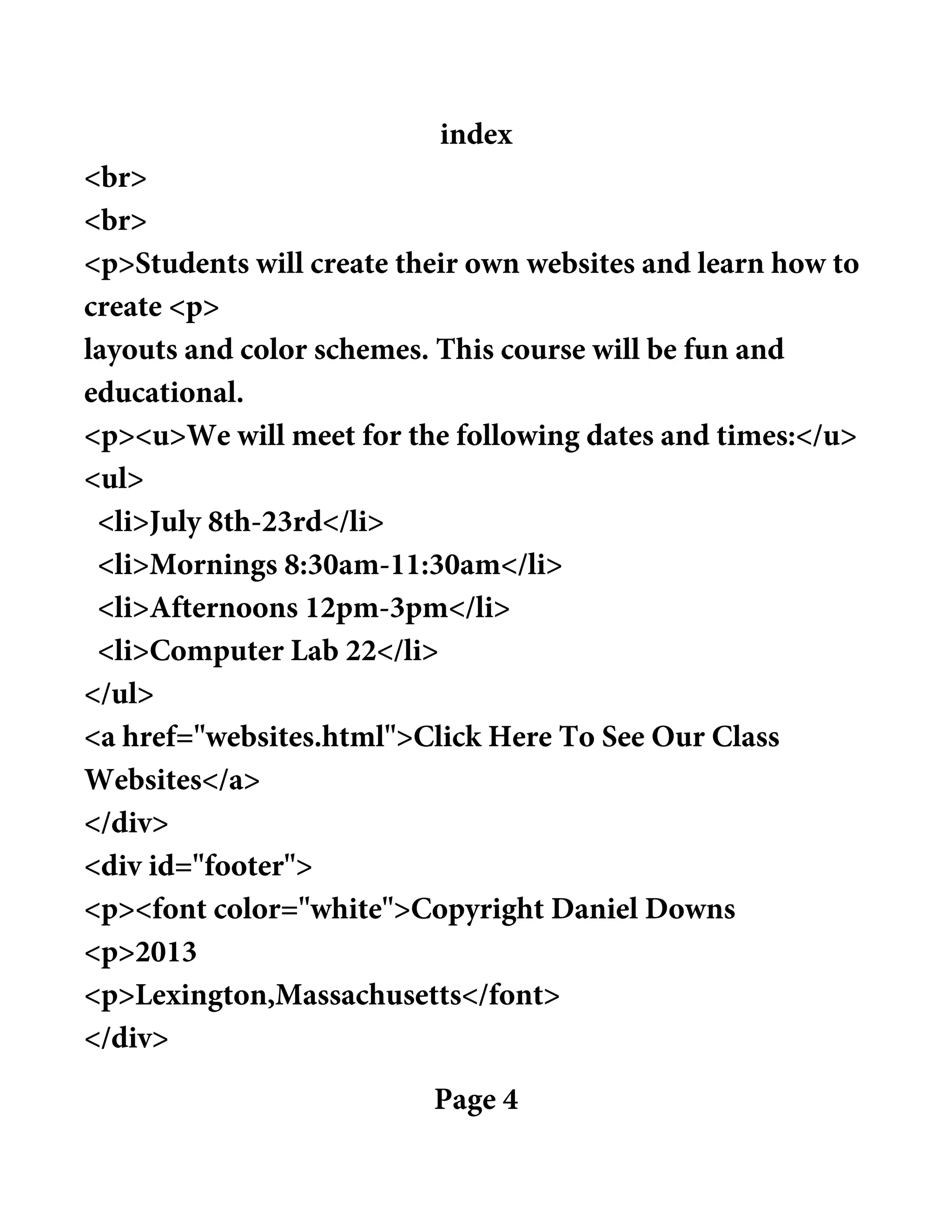 index
<br>
<br>
<p>Students will create their own websites and learn how to
create <p>
layouts and color schemes. This course will be fun and
educational.
<p><u>We will meet for the following dates and times:</u>
<ul>
<li>July 8th-23rd</li>
<li>Mornings 8:30am-11:30am</li>
<li>Afternoons 12pm-3pm</li>
<li>Computer Lab 22</li>
</ul>
<a href="websites.html">Click Here To See Our Class
Websites</a>
</div>
<div id="footer">
<p><font color="white">Copyright Daniel Downs
<p>2013
<p>Lexington,Massachusetts</font>
</div>
Page 4
 