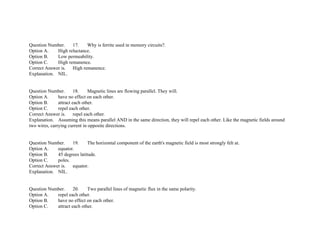 Question Number. 17. Why is ferrite used in memory circuits?.
Option A. High reluctance.
Option B. Low permeability.
Option C. High remanence.
Correct Answer is. High remanence.
Explanation. NIL.
Question Number. 18. Magnetic lines are flowing parallel. They will.
Option A. have no effect on each other.
Option B. attract each other.
Option C. repel each other.
Correct Answer is. repel each other.
Explanation. Assuming this means parallel AND in the same direction, they will repel each other. Like the magnetic fields around
two wires, carrying current in opposite directions.
Question Number. 19. The horizontal component of the earth's magnetic field is most strongly felt at.
Option A. equator.
Option B. 45 degrees latitude.
Option C. poles.
Correct Answer is. equator.
Explanation. NIL.
Question Number. 20. Two parallel lines of magnetic flux in the same polarity.
Option A. repel each other.
Option B. have no effect on each other.
Option C. attract each other.
 