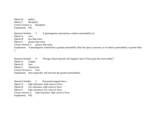 Option B. ø(phy).
Option C. B(capital).
Correct Answer is. B(capital).
Explanation. NIL.
Question Number. 3. A paramagnetic material has a relative permeability of.
Option A. zero.
Option B. less than unity.
Option C. greater than unity.
Correct Answer is. greater than unity.
Explanation. A paramagnetic material has a greater permeability than free space (vacuum). so its relative permeability is greater than
1.
Question Number. 4. Through which material will magnetic lines of force pass the most readily?.
Option A. Copper.
Option B. Iron.
Option C. Aluminium.
Correct Answer is. Iron.
Explanation. Iron (especially soft iron) has the greatest permeability.
Question Number. 5. Permanent magnets have.
Option A. high reluctance, high coercive force.
Option B. low reluctance, high coercive force.
Option C. high reluctance, low coercive force.
Correct Answer is. high reluctance, high coercive force.
Explanation. NIL.
 