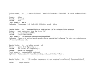 Question Number. 13. An inductor of resistance 5 kΩ and inductance 2mH is connected to a DC circuit. The time constant is.
Option A. 400 ns.
Option B. 10 seconds.
Option C. 40 ms.
Correct Answer is. 400 ns.
Explanation Time constant = L/R = 2mH/5000 = 0.000,000,4 seconds = 400 ns.
Question Number. 14. When switching off the supply, the back EMF in a collapsing field in an inductor.
Option A. can be multiple times bigger than forward EMF.
Option B. never exceeds forward EMF.
Option C. is equal to forward EMF.
Correct Answer is. can be multiple times bigger than forward EMF.
Explanation The size of the back­emf depends upon how fast the magnetic field is collapsing. That is how your car ignition turns
12V into several thousand volts.
Question Number. 15. An induced current in a coil.
Option A. opposes the EMF producing it.
Option B. does not affect the EMF producing it.
Option C. aids the EMF producing it.
Correct Answer is. opposes the EMF producing it.
Explanation The induced current in a coil (inductor) opposes the current which produces it.
Question Number. 16. 1 Volt is produced when a current of 1 Amp per second is varied in a coil'. This is a definition of.
Option A. 1 Ampere per metre.
 