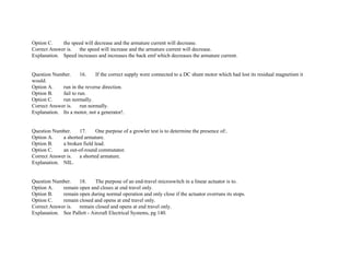 Option C. the speed will decrease and the armature current will decrease.
Correct Answer is. the speed will increase and the armature current will decrease.
Explanation. Speed increases and increases the back emf which decreases the armature current.
Question Number. 16. If the correct supply were connected to a DC shunt motor which had lost its residual magnetism it
would.
Option A. run in the reverse direction.
Option B. fail to run.
Option C. run normally.
Correct Answer is. run normally.
Explanation. Its a motor, not a generator!.
Question Number. 17. One purpose of a growler test is to determine the presence of:.
Option A. a shorted armature.
Option B. a broken field lead.
Option C. an out­of­round commutator.
Correct Answer is. a shorted armature.
Explanation. NIL.
Question Number. 18. The purpose of an end­travel microswitch in a linear actuator is to.
Option A. remain open and closes at end travel only.
Option B. remain open during normal operation and only close if the actuator overruns its stops.
Option C. remain closed and opens at end travel only.
Correct Answer is. remain closed and opens at end travel only.
Explanation. See Pallett ­ Aircraft Electrical Systems, pg 140.
 