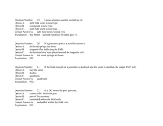 Question Number. 19. Linear actuators used in aircraft are of.
Option A. split field series wound type.
Option B. compound wound type.
Option C. split field shunt wound type.
Correct Answer is. split field series wound type.
Explanation. See Pallett ­ Aircraft Electrical Systems, pg 141.
Question Number. 20. If a generator sparks, a possible reason is.
Option A. the brush springs are loose.
Option B. magnetic flux deflecting the EMF.
Option C. the brushes have been placed around the magnetic coil.
Correct Answer is. the brush springs are loose.
Explanation. NIL.
Question Number. 21. If the field strength of a generator is doubled, and the speed is doubled, the output EMF will.
Option A. stay the same.
Option B. double.
Option C. quadruple.
Correct Answer is. quadruple.
Explanation. NIL.
Question Number. 22. In a DC motor the pole pairs are.
Option A. connected to the brush gear.
Option B. part of the armature.
Option C. embedded within the field coils.
Correct Answer is. embedded within the field coils.
Explanation. NIL.
 