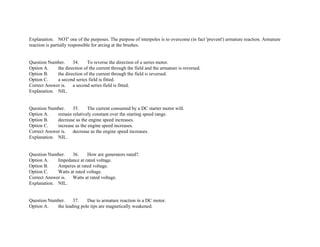 Explanation. NOT' one of the purposes. The purpose of interpoles is to overcome (in fact 'prevent') armature reaction. Armature
reaction is partially responsible for arcing at the brushes.
Question Number. 34. To reverse the direction of a series motor.
Option A. the direction of the current through the field and the armature is reversed.
Option B. the direction of the current through the field is reversed.
Option C. a second series field is fitted.
Correct Answer is. a second series field is fitted.
Explanation. NIL.
Question Number. 35. The current consumed by a DC starter motor will.
Option A. remain relatively constant over the starting speed range.
Option B. decrease as the engine speed increases.
Option C. increase as the engine speed increases.
Correct Answer is. decrease as the engine speed increases.
Explanation. NIL.
Question Number. 36. How are generators rated?.
Option A. Impedance at rated voltage.
Option B. Amperes at rated voltage.
Option C. Watts at rated voltage.
Correct Answer is. Watts at rated voltage.
Explanation. NIL.
Question Number. 37. Due to armature reaction in a DC motor.
Option A. the leading pole tips are magnetically weakened.
 