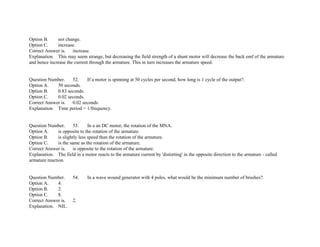 Option B. not change.
Option C. increase.
Correct Answer is. increase.
Explanation. This may seem strange, but decreasing the field strength of a shunt motor will decrease the back emf of the armature
and hence increase the current through the armature. This in turn increases the armature speed.
Question Number. 52. If a motor is spinning at 50 cycles per second, how long is 1 cycle of the output?.
Option A. 50 seconds.
Option B. 0.83 seconds.
Option C. 0.02 seconds.
Correct Answer is. 0.02 seconds.
Explanation. Time period = 1/frequency.
Question Number. 53. In a an DC motor, the rotation of the MNA.
Option A. is opposite to the rotation of the armature.
Option B. is slightly less speed than the rotation of the armature.
Option C. is the same as the rotation of the armature.
Correct Answer is. is opposite to the rotation of the armature.
Explanation. The field in a motor reacts to the armature current by 'distorting' in the opposite direction to the armature ­ called
armature reaction.
Question Number. 54. In a wave wound generator with 4 poles, what would be the minimum number of brushes?.
Option A. 4.
Option B. 2.
Option C. 8.
Correct Answer is. 2.
Explanation. NIL.
 