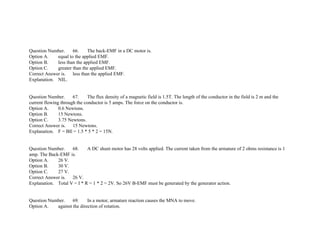 Question Number. 66. The back­EMF in a DC motor is.
Option A. equal to the applied EMF.
Option B. less than the applied EMF.
Option C. greater than the applied EMF.
Correct Answer is. less than the applied EMF.
Explanation. NIL.
Question Number. 67. The flux density of a magnetic field is 1.5T. The length of the conductor in the field is 2 m and the
current flowing through the conductor is 5 amps. The force on the conductor is.
Option A. 0.6 Newtons.
Option B. 15 Newtons.
Option C. 3.75 Newtons.
Correct Answer is. 15 Newtons.
Explanation. F = BIl = 1.5 * 5 * 2 = 15N.
Question Number. 68. A DC shunt motor has 28 volts applied. The current taken from the armature of 2 ohms resistance is 1
amp. The Back­EMF is.
Option A. 26 V.
Option B. 30 V.
Option C. 27 V.
Correct Answer is. 26 V.
Explanation. Total V = I * R = 1 * 2 = 2V. So 26V B­EMF must be generated by the generator action.
Question Number. 69. In a motor, armature reaction causes the MNA to move.
Option A. against the direction of rotation.
 