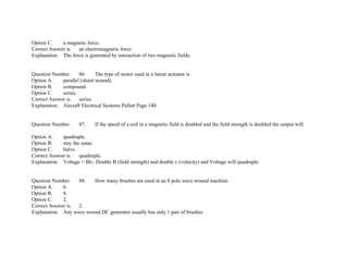 Option C. a magnetic force.
Correct Answer is. an electromagnetic force.
Explanation. The force is generated by interaction of two magnetic fields.
Question Number. 86. The type of motor used in a linear actuator is.
Option A. parallel (shunt wound).
Option B. compound.
Option C. series.
Correct Answer is. series.
Explanation. Aircraft Electrical Systems Pallett Page 140.
Question Number. 87. If the speed of a coil in a magnetic field is doubled and the field strength is doubled the output will.
Option A. quadruple.
Option B. stay the same.
Option C. halve.
Correct Answer is. quadruple.
Explanation. Voltage = Blv. Double B (field strength) and double v (velocity) and Voltage will quadruple.
Question Number. 88. How many brushes are used in an 8 pole wave wound machine.
Option A. 6.
Option B. 8.
Option C. 2.
Correct Answer is. 2.
Explanation. Any wave wound DC generator usually has only 1 pair of brushes.
 