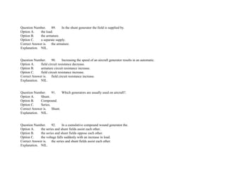 Question Number. 89. In the shunt generator the field is supplied by.
Option A. the load.
Option B. the armature.
Option C. a separate supply.
Correct Answer is. the armature.
Explanation. NIL.
Question Number. 90. Increasing the speed of an aircraft generator results in an automatic.
Option A. field circuit resistance decrease.
Option B. armature circuit resistance increase.
Option C. field circuit resistance increase.
Correct Answer is. field circuit resistance increase.
Explanation. NIL.
Question Number. 91. Which generators are usually used on aircraft?.
Option A. Shunt.
Option B. Compound.
Option C. Series.
Correct Answer is. Shunt.
Explanation. NIL.
Question Number. 92. In a cumulative compound wound generator the.
Option A. the series and shunt fields assist each other.
Option B. the series and shunt fields oppose each other.
Option C. the voltage falls suddenly with an increase in load.
Correct Answer is. the series and shunt fields assist each other.
Explanation. NIL.
 