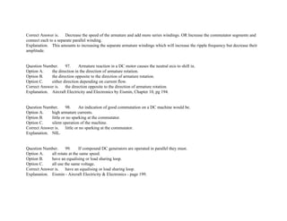 Correct Answer is. Decrease the speed of the armature and add more series windings. OR Increase the commutator segments and
connect each to a separate parallel winding.
Explanation. This amounts to increasing the separate armature windings which will increase the ripple frequency but decrease their
amplitude.
Question Number. 97. Armature reaction in a DC motor causes the neutral axis to shift in.
Option A. the direction in the direction of armature rotation.
Option B. the direction opposite to the direction of armature rotation.
Option C. either direction depending on current flow.
Correct Answer is. the direction opposite to the direction of armature rotation.
Explanation. Aircraft Electricity and Electronics by Eismin, Chapter 10, pg 194.
Question Number. 98. An indication of good commutation on a DC machine would be.
Option A. high armature currents.
Option B. little or no sparking at the commutator.
Option C. silent operation of the machine.
Correct Answer is. little or no sparking at the commutator.
Explanation. NIL.
Question Number. 99. If compound DC generators are operated in parallel they must.
Option A. all rotate at the same speed.
Option B. have an equalising or load sharing loop.
Option C. all use the same voltage.
Correct Answer is. have an equalising or load sharing loop.
Explanation. Eismin ­ Aircraft Electricity & Electronics ­ page 199.
 