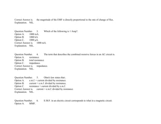 Correct Answer is. the magnitude of the EMF is directly proportional to the rate of change of flux.
Explanation. NIL.
Question Number. 3. Which of the following is 1 Amp?.
Option A. 1000 mA.
Option B. 1000 kA.
Option C. 1000 μA.
Correct Answer is. 1000 mA.
Explanation. NIL.
Question Number. 4. The term that describes the combined resistive forces in an AC circuit is.
Option A. resistance.
Option B. total resistance.
Option C. impedance.
Correct Answer is. impedance.
Explanation. NIL.
Question Number. 5. Ohm's law states that:.
Option A. e.m.f. = current divided by resistance.
Option B. current = e.m.f. divided by resistance.
Option C. resistance = current divided by e.m.f.
Correct Answer is. current = e.m.f. divided by resistance.
Explanation. NIL.
Question Number. 6. E.M.F. in an electric circuit corresponds to what in a magnetic circuit.
Option A. MMF.
 