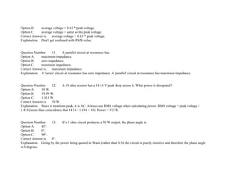 Option B. average voltage = 0.63 * peak voltage.
Option C. average voltage = same as the peak voltage.
Correct Answer is. average voltage = 0.63 * peak voltage.
Explanation. Don't get confused with RMS value.
Question Number. 11. A parallel circuit at resonance has.
Option A. maximum impedance.
Option B. zero impedance.
Option C. minimum impedance.
Correct Answer is. maximum impedance.
Explanation. A 'series' circuit at resonance has zero impedance. A 'parallel' circuit at resonance has maximum impedance.
Question Number. 12. A 10 ohm resistor has a 14.14 V peak drop across it. What power is dissipated?.
Option A. 10 W.
Option B. 19.99 W.
Option C. 1.414 W.
Correct Answer is. 10 W.
Explanation. Since it mentions peak, it is AC. Always use RMS voltage when calculating power. RMS voltage = peak voltage /
1.414 (more than coincidence that 14.14 / 1.414 = 10). Power = V2/ R.
Question Number. 13. If a 1 ohm circuit produces a 50 W output, the phase angle is.
Option A. 45°.
Option B. 0°.
Option C. 90°.
Correct Answer is. 0°.
Explanation. Going by the power being quoted in Watts (rather than VA) the circuit is purely resistive and therefore the phase angle
is 0 degrees.
 
