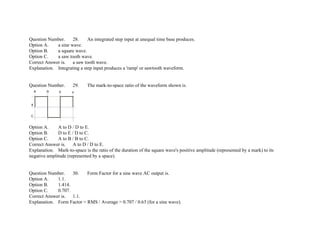 Question Number. 28. An integrated step input at unequal time base produces.
Option A. a sine wave.
Option B. a square wave.
Option C. a saw tooth wave.
Correct Answer is. a saw tooth wave.
Explanation. Integrating a step input produces a 'ramp' or sawtooth waveform.
Question Number. 29. The mark­to­space ratio of the waveform shown is.
Option A. A to D / D to E.
Option B. D to E / D to C.
Option C. A to B / B to C.
Correct Answer is. A to D / D to E.
Explanation. Mark­to­space is the ratio of the duration of the square wave's positive amplitude (represented by a mark) to its
negative amplitude (represented by a space).
Question Number. 30. Form Factor for a sine wave AC output is.
Option A. 1.1.
Option B. 1.414.
Option C. 0.707.
Correct Answer is. 1.1.
Explanation. Form Factor = RMS / Average = 0.707 / 0.63 (for a sine wave).
 