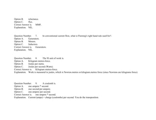 Option B. reluctance.
Option C. flux.
Correct Answer is. MMF.
Explanation. NIL.
Question Number. 7. In conventional current flow, what is Fleming's right hand rule used for?.
Option A. Generators.
Option B. Motors.
Option C. Inductors.
Correct Answer is. Generators.
Explanation. NIL.
Question Number. 8. The SI unit of work is.
Option A. Kilogram metres­force.
Option B. Joules per metre.
Option C. Joules per second (Watts).
Correct Answer is. Kilogram metres­force.
Explanation. Work is measured in joules, which is Newton.metres or kilogram.metres force (since Newtons are kilograms force).
Question Number. 9. A coulomb is.
Option A. one ampere * second.
Option B. one second per ampere.
Option C. one ampere per second.
Correct Answer is. one ampere * second.
Explanation. Current (amps) = charge (coulombs) per second. You do the transposition.
 