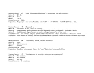 Question Number. 42. A sine wave has a periodic time of 0.5 milliseconds, what is its frequency?.
Option A. 200 Hz.
Option B. 2Khz.
Option C. 20Khz.
Correct Answer is. 2Khz.
Explanation. Frequency is 1/time period. Watch that prefix 'milli'. f = 1/T = 1/0.0005 = 10,000/5 = 2000 Hz = 2 kHz.
Question Number. 43. Phase angle is.
Option A. the cosine of the peak value of an ac voltage.
Option B. the difference in degrees of rotation between 2 alternating voltages or currents or a voltage and a current.
Option C. the difference in degrees between the positive and negative parts of an AC sine wave.
Correct Answer is. the difference in degrees of rotation between 2 alternating voltages or currents or a voltage and a current.
Explanation. Phase angle is the difference in degrees of rotation between 2 alternating voltages or currents or a voltage and a current.
Question Number. 44. The impedance of an AC circuit is measured in.
Option A. ohms.
Option B. kilovolt­amperes.
Option C. amperes.
Correct Answer is. ohms.
Explanation. Impedance is 'resistance to electron flow' in an AC circuit and is measured in Ohms.
Question Number. 45. What happens to the current in a series resistive resonant circuit?.
Option A. It is maximum.
Option B. It is minimum.
Option C. It is zero.
Correct Answer is. It is maximum.
 