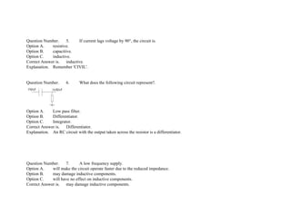 Question Number. 5. If current lags voltage by 90°, the circuit is.
Option A. resistive.
Option B. capacitive.
Option C. inductive.
Correct Answer is. inductive.
Explanation. Remember 'CIVIL'.
Question Number. 6. What does the following circuit represent?.
Option A. Low pass filter.
Option B. Differentiator.
Option C. Integrator.
Correct Answer is. Differentiator.
Explanation. An RC circuit with the output taken across the resistor is a differentiator.
Question Number. 7. A low frequency supply.
Option A. will make the circuit operate faster due to the reduced impedance.
Option B. may damage inductive components.
Option C. will have no effect on inductive components.
Correct Answer is. may damage inductive components.
 
