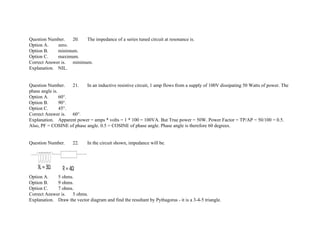 Question Number. 20. The impedance of a series tuned circuit at resonance is.
Option A. zero.
Option B. minimum.
Option C. maximum.
Correct Answer is. minimum.
Explanation. NIL.
Question Number. 21. In an inductive resistive circuit, 1 amp flows from a supply of 100V dissipating 50 Watts of power. The
phase angle is.
Option A. 60°.
Option B. 90°.
Option C. 45°.
Correct Answer is. 60°.
Explanation. Apparent power = amps * volts = 1 * 100 = 100VA. But True power = 50W. Power Factor = TP/AP = 50/100 = 0.5.
Also, PF = COSINE of phase angle. 0.5 = COSINE of phase angle. Phase angle is therefore 60 degrees.
Question Number. 22. In the circuit shown, impedance will be.
Option A. 5 ohms.
Option B. 9 ohms.
Option C. 7 ohms.
Correct Answer is. 5 ohms.
Explanation. Draw the vector diagram and find the resultant by Pythagoras ­ it is a 3­4­5 triangle.
 