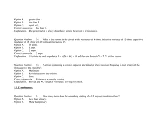 Option A. greater than 1.
Option B. less than 1.
Option C. equal to 1.
Correct Answer is. less than 1.
Explanation. The power factor is always less than 1 unless the circuit is at resonance.
Question Number. 34. What is the current in the circuit with a resistance of 8 ohms, inductive reactance of 12 ohms, capacitive
reactance of 18 ohms with 20 volts applied across it?.
Option A. 10 amps.
Option B. 1 amp.
Option C. 2 amps.
Correct Answer is. 2 amps.
Explanation. Calculate the total impedance Z = √(36 + 64) = 10 and then use formula V = Z * I to find current.
Question Number. 35. A circuit containing a resistor, capacitor and inductor where resonant frequency is met, what will the
impedance of the circuit be?.
Option A. Maximum.
Option B. Resistance across the resistor.
Option C. Zero.
Correct Answer is. Resistance across the resistor.
Explanation. The XL and XC cancel at resonance, leaving only the R.
15. Transformers.
Question Number. 1. How many turns does the secondary winding of a 2:1 step­up transformer have?.
Option A. Less than primary.
Option B. More than primary.
 