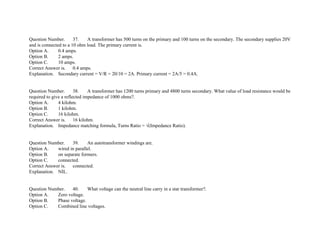 Question Number. 37. A transformer has 500 turns on the primary and 100 turns on the secondary. The secondary supplies 20V
and is connected to a 10 ohm load. The primary current is.
Option A. 0.4 amps.
Option B. 2 amps.
Option C. 10 amps.
Correct Answer is. 0.4 amps.
Explanation. Secondary current = V/R = 20/10 = 2A. Primary current = 2A/5 = 0.4A.
Question Number. 38. A transformer has 1200 turns primary and 4800 turns secondary. What value of load resistance would be
required to give a reflected impedance of 1000 ohms?.
Option A. 4 kilohm.
Option B. 1 kilohm.
Option C. 16 kilohm.
Correct Answer is. 16 kilohm.
Explanation. Impedance matching formula, Turns Ratio = √(Impedance Ratio).
Question Number. 39. An autotransformer windings are.
Option A. wired in parallel.
Option B. on separate formers.
Option C. connected.
Correct Answer is. connected.
Explanation. NIL.
Question Number. 40. What voltage can the neutral line carry in a star transformer?.
Option A. Zero voltage.
Option B. Phase voltage.
Option C. Combined line voltages.
 
