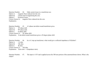 Question Number. 44. Eddy current losses in a transformer are.
Option A. magnetic flows induced into the core.
Option B. current used in magnetising the core.
Option C. hysteresis losses.
Correct Answer is. magnetic flows induced into the core.
Explanation.
Question Number. 45. A 3­phase star­delta wound transformer gives.
Option A. 30° phase shift.
Option B. 90° phase shift.
Option C. no phase shift.
Correct Answer is. 30° phase shift.
Explanation. A star­delta wound transformer gives a 30 degree phase shift.
Question Number. 46. In a 4:1 step up transformer, what would give a reflected impedance of 1Kilohm?.
Option A. 1 k ohm.
Option B. 16k ohm.
Option C. 4k ohm.
Correct Answer is. 16k ohm.
Explanation. Turns ratio = √(impedance ratio).
Question Number. 47. The input is 115V and is applied across the 300 turn portion of the autotransformer shown. What is the
output?.
 