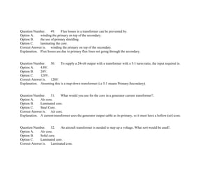 Question Number. 49. Flux losses in a transformer can be prevented by.
Option A. winding the primary on top of the secondary.
Option B. the use of primary shielding.
Option C. laminating the core.
Correct Answer is. winding the primary on top of the secondary.
Explanation. Flux losses are due to primary flux lines not going through the secondary.
Question Number. 50. To supply a 24volt output with a transformer with a 5:1 turns ratio, the input required is.
Option A. 4.8V.
Option B. 24V.
Option C. 120V.
Correct Answer is. 120V.
Explanation. Assuming this is a step­down transformer (i.e 5:1 means Primary:Secondary).
Question Number. 51. What would you use for the core in a generator current transformer?.
Option A. Air core.
Option B. Laminated core.
Option C. Steel Core.
Correct Answer is. Air core.
Explanation. A current transformer uses the generator output cable as its primary, so it must have a hollow (air) core.
Question Number. 52. An aircraft transformer is needed to step up a voltage. What sort would be used?.
Option A. Air core.
Option B. Solid core.
Option C. Laminated core.
Correct Answer is. Laminated core.
 