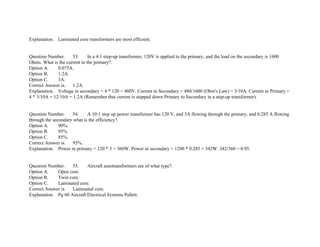 Explanation. Laminated core transformers are most efficient.
Question Number. 53. In a 4:1 step­up transformer, 120V is applied to the primary, and the load on the secondary is 1600
Ohms. What is the current in the primary?.
Option A. 0.075A.
Option B. 1.2A.
Option C. 3A.
Correct Answer is. 1.2A.
Explanation. Voltage in secondary = 4 * 120 = 480V. Current in Secondary = 480/1600 (Ohm's Law) = 3/10A. Current in Primary =
4 * 3/10A = 12/10A = 1.2A (Remember that current is stepped down Primary to Secondary in a step­up transformer).
Question Number. 54. A 10:1 step up power transformer has 120 V, and 3A flowing through the primary, and 0.285 A flowing
through the secondary what is the efficiency?.
Option A. 90%.
Option B. 95%.
Option C. 85%.
Correct Answer is. 95%.
Explanation. Power in primary = 120 * 3 = 360W. Power in secondary = 1200 * 0.285 = 342W. 342/360 = 0.95.
Question Number. 55. Aircraft autotransformers are of what type?.
Option A. Open core.
Option B. Twin core.
Option C. Laminated core.
Correct Answer is. Laminated core.
Explanation. Pg 60 Aircraft Electrical Systems Pallett.
 