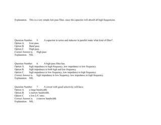 Explanation. This is a very simple low pass filter, since the capacitor will absorb all high frequencies.
Question Number. 5. A capacitor in series and inductor in parallel make what kind of filter?.
Option A. Low pass.
Option B. Band pass.
Option C. High pass.
Correct Answer is. High pass.
Explanation. NIL.
Question Number. 6. A high pass filter has.
Option A. high impedance to high frequency, low impedance to low frequency.
Option B. high impedance to both high and low frequency.
Option C. high impedance to low frequency, low impedance to high frequency.
Correct Answer is. high impedance to low frequency, low impedance to high frequency.
Explanation. NIL.
Question Number. 7. A circuit with good selectivity will have.
Option A. a large bandwidth.
Option B. a narrow bandwidth.
Option C. a low L/C ratio.
Correct Answer is. a narrow bandwidth.
Explanation. NIL.
 