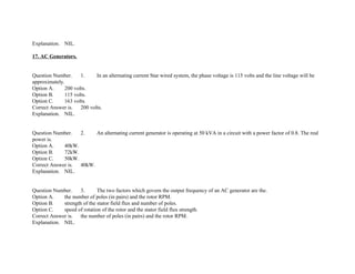 Explanation. NIL.
17. AC Generators.
Question Number. 1. In an alternating current Star wired system, the phase voltage is 115 volts and the line voltage will be
approximately.
Option A. 200 volts.
Option B. 115 volts.
Option C. 163 volts.
Correct Answer is. 200 volts.
Explanation. NIL.
Question Number. 2. An alternating current generator is operating at 50 kVA in a circuit with a power factor of 0.8. The real
power is.
Option A. 40kW.
Option B. 72kW.
Option C. 50kW.
Correct Answer is. 40kW.
Explanation. NIL.
Question Number. 3. The two factors which govern the output frequency of an AC generator are the.
Option A. the number of poles (in pairs) and the rotor RPM.
Option B. strength of the stator field flux and number of poles.
Option C. speed of rotation of the rotor and the stator field flux strength.
Correct Answer is. the number of poles (in pairs) and the rotor RPM.
Explanation. NIL.
 