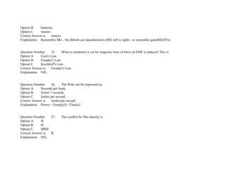 Option B. batteries.
Option C. motors.
Correct Answer is. motors.
Explanation. Remember MG ­ the British car manufacturers (MG left to right) ­ or remember geneRIGHTer.
Question Number. 25. When a conductor is cut by magnetic lines of force an EMF is induced. This is.
Option A. Lenz's Law.
Option B. Faraday's Law.
Option C. Kirchhoff's Law.
Correct Answer is. Faraday's Law.
Explanation. NIL.
Question Number. 26. The Watt can be expressed as.
Option A. Seconds per Joule.
Option B. Joules * seconds.
Option C. Joules per second.
Correct Answer is. Joules per second.
Explanation. Power = Energy(J) / Time(s).
Question Number. 27. The symbol for flux density is.
Option A. B.
Option B. H.
Option C. MMF.
Correct Answer is. B.
Explanation. NIL.
 