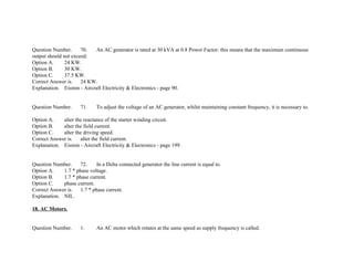 Question Number. 70. An AC generator is rated at 30 kVA at 0.8 Power Factor: this means that the maximum continuous
output should not exceed.
Option A. 24 KW.
Option B. 30 KW.
Option C. 37.5 KW.
Correct Answer is. 24 KW.
Explanation. Eismin ­ Aircraft Electricity & Electronics ­ page 90.
Question Number. 71. To adjust the voltage of an AC generator, whilst maintaining constant frequency, it is necessary to.
Option A. alter the reactance of the starter winding circuit.
Option B. alter the field current.
Option C. alter the driving speed.
Correct Answer is. alter the field current.
Explanation. Eismin ­ Aircraft Electricity & Electronics ­ page 199.
Question Number. 72. In a Delta connected generator the line current is equal to.
Option A. 1.7 * phase voltage.
Option B. 1.7 * phase current.
Option C. phase current.
Correct Answer is. 1.7 * phase current.
Explanation. NIL.
18. AC Motors.
Question Number. 1. An AC motor which rotates at the same speed as supply frequency is called.
 