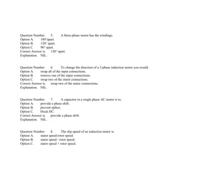 Question Number. 5. A three­phase motor has the windings.
Option A. 180°apart.
Option B. 120° apart.
Option C. 90° apart.
Correct Answer is. 120° apart.
Explanation. NIL.
Question Number. 6. To change the direction of a 3­phase induction motor you would.
Option A. swap all of the input connections.
Option B. remove one of the input connections.
Option C. swap two of the stator connections.
Correct Answer is. swap two of the stator connections.
Explanation. NIL.
Question Number. 7. A capacitor in a single phase AC motor is to.
Option A. provide a phase shift.
Option B. prevent spikes.
Option C. block DC.
Correct Answer is. provide a phase shift.
Explanation. NIL.
Question Number. 8. The slip speed of an induction motor is.
Option A. stator speed­rotor speed.
Option B. stator speed / rotor speed.
Option C. stator speed + rotor speed.
 