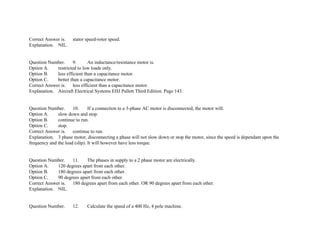 Correct Answer is. stator speed­rotor speed.
Explanation. NIL.
Question Number. 9. An inductance/resistance motor is.
Option A. restricted to low loads only.
Option B. less efficient than a capacitance motor.
Option C. better than a capacitance motor.
Correct Answer is. less efficient than a capacitance motor.
Explanation. Aircraft Electrical Systems EHJ Pallett Third Edition. Page 143.
Question Number. 10. If a connection to a 3­phase AC motor is disconnected, the motor will.
Option A. slow down and stop.
Option B. continue to run.
Option C. stop.
Correct Answer is. continue to run.
Explanation. 3 phase motor, disconnecting a phase will not slow down or stop the motor, since the speed is dependant upon the
frequency and the load (slip). It will however have less torque.
Question Number. 11. The phases in supply to a 2 phase motor are electrically.
Option A. 120 degrees apart from each other.
Option B. 180 degrees apart from each other.
Option C. 90 degrees apart from each other.
Correct Answer is. 180 degrees apart from each other. OR 90 degrees apart from each other.
Explanation. NIL.
Question Number. 12. Calculate the speed of a 400 Hz, 4 pole machine.
 