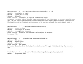 Question Number. 16. In a 2 phase induction motor the control winding is fed with.
Option A. variable phase AC supply.
Option B. constant phase AC supply.
Option C. DC supply.
Correct Answer is. constant phase AC supply. OR variable phase AC supply.
Explanation. A two phase induction motor used on a servo system uses one fixed reference phase and one control phase. The control
phase is the same frequency as the reference phase (and is constant) but varies in amplitude. When the amplitude goes negative it is
effectively 180 degrees out of phase with the reference phase and the motor turns backwards. More on this subject in module 4.
Question Number. 17. A 3 phase induction motor can be reversed by.
Option A. isolating one phase.
Option B. changing over any two phases.
Option C. reversing the rotor connections.
Correct Answer is. reversing the rotor connections. OR changing over any two phases.
Explanation. NIL.
Question Number. 18. The speed of an AC motor can be affected by the.
Option A. field current.
Option B. armature current.
Option C. pairs of poles.
Correct Answer is. pairs of poles.
Explanation. The number of pairs of poles depends upon the frequency of the supply, which is the only thing which can vary the
speed.
Question Number. 19. An AC motor which rotates at the same speed as the supply frequency is called.
Option A. a synchronous motor.
 