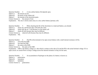 Question Number. 4. A zinc­carbon battery life depends upon.
Option A. the amount of zinc.
Option B. the purity of the carbon rod.
Option C. the amount of the electrolyte paste.
Correct Answer is. the amount of zinc.
Explanation. The zinc is slowly eaten away in a zinc carbon battery (primary cell).
Question Number. 5. When checking the SG of the electrolyte in a lead acid battery, you should.
Option A. check any cell because they will all be the same.
Option B. check only the no. 1 cell because it is the master cell.
Option C. check all cells because they may be different.
Correct Answer is. check all cells because they may be different.
Explanation. NIL.
Question Number. 6. The PD at the terminals of an open circuit battery with a small internal resistance will be.
Option A. more than the EMF.
Option B. less than the EMF.
Option C. the same as the EMF.
Correct Answer is. the same as the EMF.
Explanation. EMF is the battery voltage (i.e. that which is written on the side of it) and the PD is the actual terminal voltage. If it is
open circuit, no current flows to drop a voltage across the internal resistance so they are the same.
Question Number. 7. An accumulation of hydrogen on the plates of a battery is known as.
Option A. polarization.
Option B. ionization.
Option C. hydration.
Correct Answer is. polarization.
 