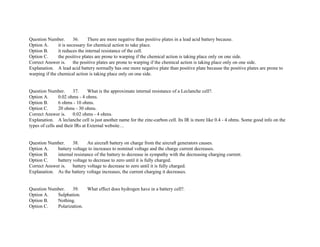 Question Number. 36. There are more negative than positive plates in a lead acid battery because.
Option A. it is necessary for chemical action to take place.
Option B. it reduces the internal resistance of the cell.
Option C. the positive plates are prone to warping if the chemical action is taking place only on one side.
Correct Answer is. the positive plates are prone to warping if the chemical action is taking place only on one side.
Explanation. A lead acid battery normally has one more negative plate than positive plate because the positive plates are prone to
warping if the chemical action is taking place only on one side.
Question Number. 37. What is the approximate internal resistance of a Leclanche cell?.
Option A. 0.02 ohms ­ 4 ohms.
Option B. 6 ohms ­ 10 ohms.
Option C. 20 ohms ­ 30 ohms.
Correct Answer is. 0.02 ohms ­ 4 ohms.
Explanation. A leclanche cell is just another name for the zinc­carbon cell. Its IR is more like 0.4 ­ 4 ohms. Some good info on the
types of cells and their IRs at External website…
Question Number. 38. An aircraft battery on charge from the aircraft generators causes.
Option A. battery voltage to increases to nominal voltage and the charge current decreases.
Option B. internal resistance of the battery to decrease in sympathy with the decreasing charging current.
Option C. battery voltage to decrease to zero until it is fully charged.
Correct Answer is. battery voltage to decrease to zero until it is fully charged.
Explanation. As the battery voltage increases, the current charging it decreases.
Question Number. 39. What effect does hydrogen have in a battery cell?.
Option A. Sulphation.
Option B. Nothing.
Option C. Polarization.
 