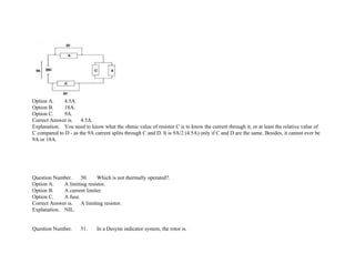 Option A. 4.5A.
Option B. 18A.
Option C. 9A.
Correct Answer is. 4.5A.
Explanation. You need to know what the ohmic value of resistor C is to know the current through it, or at least the relative value of
C compared to D ­ as the 9A current splits through C and D. It is 9A/2 (4.5A) only if C and D are the same. Besides, it cannot ever be
9A or 18A.
Question Number. 50. Which is not thermally operated?.
Option A. A limiting resistor.
Option B. A current limiter.
Option C. A fuse.
Correct Answer is. A limiting resistor.
Explanation. NIL.
Question Number. 51. In a Desynn indicator system, the rotor is.
 