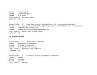 Option A. an electromagnet.
Option B. a permanent magnet.
Option C. an AC magnet.
Correct Answer is. a permanent magnet.
Explanation. NIL.
Question Number. 52. A load that is subject to a potential difference with a current running through it will.
Option A. have a magnetic field around it with the magnitude and direction of the field determined by the corkscrew rule.
Option B. dissipate power in the form of heat.
Option C. will move in a direction shown by the right hand rule.
Correct Answer is. dissipate power in the form of heat.
Explanation. NIL.
07a. Resistance/Resistor.
Question Number. 1. The resistance of a material is.
Option A. independent of the material type.
Option B. the same as its conductance.
Option C. the reciprocal of its conductance.
Correct Answer is. the reciprocal of its conductance.
Explanation. NIL.
Question Number. 2. Resistance is measured using what unit of temperature?.
Option A. Absolute.
Option B. Centigrade.
Option C. Fahrenheit.
Correct Answer is. Absolute.
 