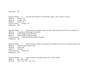 Explanation. NIL.
Question Number. 3. A resistor has 4 bands on it coloured blue, yellow, yellow, gold. It’s value is.
Option A. 640 kΩ ± 5%.
Option B. 6.4 mΩ ± 10%.
Option C. 64 kΩ ± 5%.
Correct Answer is. 640 kΩ ± 5%.
Explanation. NIL.
Question Number. 4. The electron flow through a conductor will be decreased the most if the cross sectional area.
Option A. is decreased and the length is increased.
Option B. and the length are both decreased.
Option C. and the length are both increased.
Correct Answer is. is decreased and the length is increased.
Explanation. NIL.
Question Number. 5. Small resistors too small or mis­shapen for the application of colour are marked instead using.
Option A. an abbreviated resistance value.
Option B. a letter code.
Option C. a dot code.
Correct Answer is. a letter code.
Explanation. NIL.
Question Number. 6. Total resistance in a parallel resistor circuit, of R1 and R2 is.
Option A. RT = 1/R1 + 1/R2.
Option B. 1/RT = (R1 * R2) ÷ (R1 + R2).
 