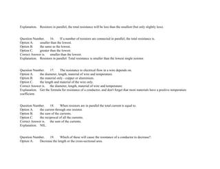 Explanation. Resistors in parallel, the total resistance will be less than the smallest (but only slightly less).
Question Number. 16. If a number of resistors are connected in parallel, the total resistance is.
Option A. smaller than the lowest.
Option B. the same as the lowest.
Option C. greater than the lowest.
Correct Answer is. smaller than the lowest.
Explanation. Resistors in parallel. Total resistance is smaller than the lowest single resistor.
Question Number. 17. The resistance to electrical flow in a wire depends on.
Option A. the diameter, length, material of wire and temperature.
Option B. the material only ­ copper or aluminium.
Option C. the length and material of the wire only.
Correct Answer is. the diameter, length, material of wire and temperature.
Explanation. Get the formula for resistance of a conductor, and don't forget that most materials have a positive temperature
coefficient.
Question Number. 18. When resistors are in parallel the total current is equal to.
Option A. the current through one resistor.
Option B. the sum of the currents.
Option C. the reciprocal of all the currents.
Correct Answer is. the sum of the currents.
Explanation. NIL.
Question Number. 19. Which of these will cause the resistance of a conductor to decrease?.
Option A. Decrease the length or the cross­sectional area.
 