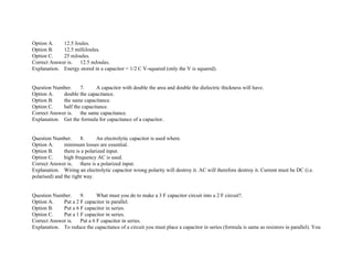 Option A. 12.5 Joules.
Option B. 12.5 milliJoules.
Option C. 25 mJoules.
Correct Answer is. 12.5 mJoules.
Explanation. Energy stored in a capacitor = 1/2 C V­squared (only the V is squared).
Question Number. 7. A capacitor with double the area and double the dielectric thickness will have.
Option A. double the capacitance.
Option B. the same capacitance.
Option C. half the capacitance.
Correct Answer is. the same capacitance.
Explanation. Get the formula for capacitance of a capacitor.
Question Number. 8. An electrolytic capacitor is used where.
Option A. minimum losses are essential.
Option B. there is a polarized input.
Option C. high frequency AC is used.
Correct Answer is. there is a polarized input.
Explanation. Wiring an electrolytic capacitor wrong polarity will destroy it. AC will therefore destroy it. Current must be DC (i.e.
polarised) and the right way.
Question Number. 9. What must you do to make a 3 F capacitor circuit into a 2 F circuit?.
Option A. Put a 2 F capacitor in parallel.
Option B. Put a 6 F capacitor in series.
Option C. Put a 1 F capacitor in series.
Correct Answer is. Put a 6 F capacitor in series.
Explanation. To reduce the capacitance of a circuit you must place a capacitor in series (formula is same as resistors in parallel). You
 